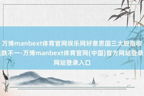 万博manbext体育官网娱乐网好意思国三大股指收盘涨跌不一-万博manbext体育官网(中国)官方网站登录入口