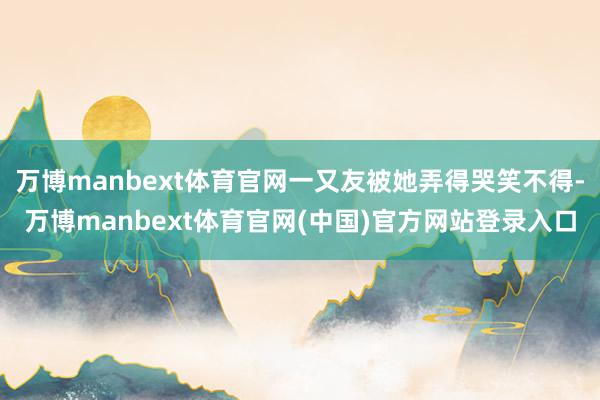 万博manbext体育官网一又友被她弄得哭笑不得-万博manbext体育官网(中国)官方网站登录入口