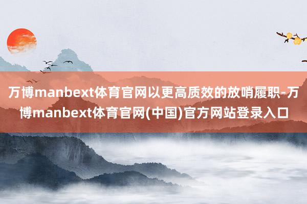 万博manbext体育官网以更高质效的放哨履职-万博manbext体育官网(中国)官方网站登录入口