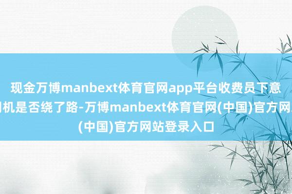 现金万博manbext体育官网app平台收费员下意志地洽商司机是否绕了路-万博manbext体育官网(中国)官方网站登录入口