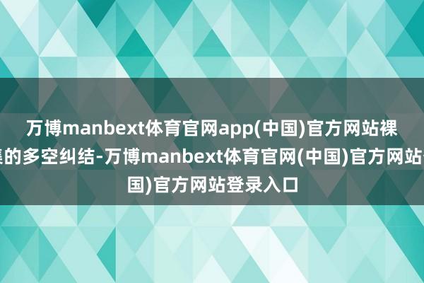 万博manbext体育官网app(中国)官方网站裸深切市集的多空纠结-万博manbext体育官网(中国)官方网站登录入口