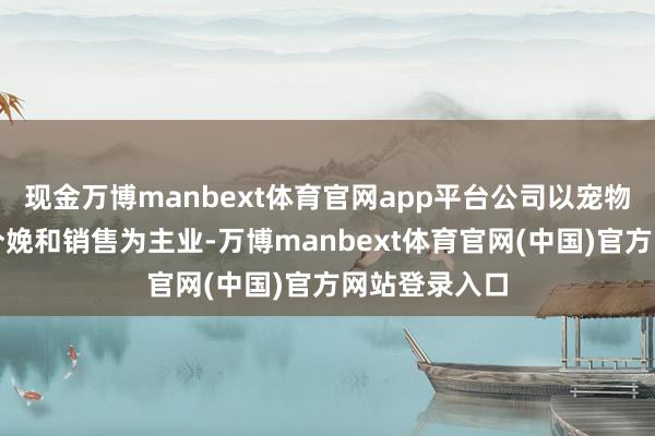 现金万博manbext体育官网app平台公司以宠物食物研发、分娩和销售为主业-万博manbext体育官网(中国)官方网站登录入口