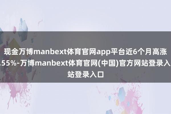 现金万博manbext体育官网app平台近6个月高涨0.55%-万博manbext体育官网(中国)官方网站登录入口
