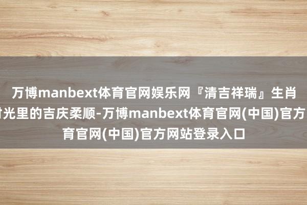 万博manbext体育官网娱乐网『清吉祥瑞』生肖茶礼，细品时光里的吉庆柔顺-万博manbext体育官网(中国)官方网站登录入口
