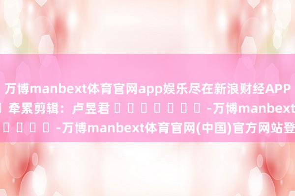 万博manbext体育官网app娱乐尽在新浪财经APP            						牵累剪辑：卢昱君 							-万博manbext体育官网(中国)官方网站登录入口