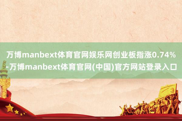 万博manbext体育官网娱乐网创业板指涨0.74%-万博manbext体育官网(中国)官方网站登录入口