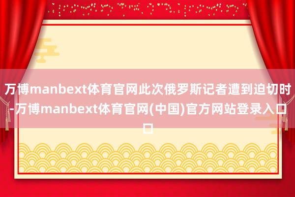 万博manbext体育官网此次俄罗斯记者遭到迫切时-万博manbext体育官网(中国)官方网站登录入口