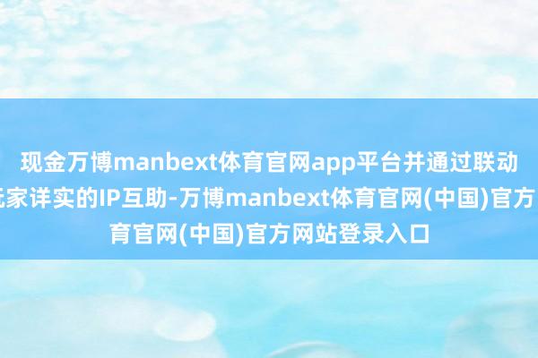现金万博manbext体育官网app平台并通过联动作为与更多玩家详实的IP互助-万博manbext体育官网(中国)官方网站登录入口