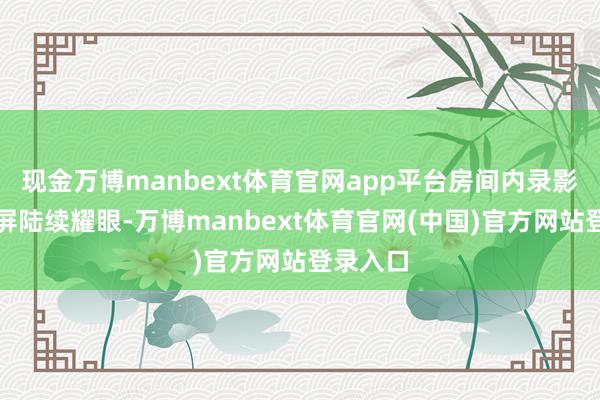 现金万博manbext体育官网app平台房间内录影机自满屏陆续耀眼-万博manbext体育官网(中国)官方网站登录入口