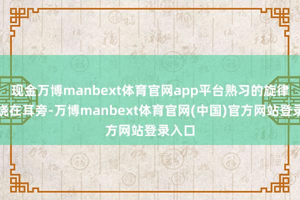 现金万博manbext体育官网app平台熟习的旋律还萦绕在耳旁-万博manbext体育官网(中国)官方网站登录入口