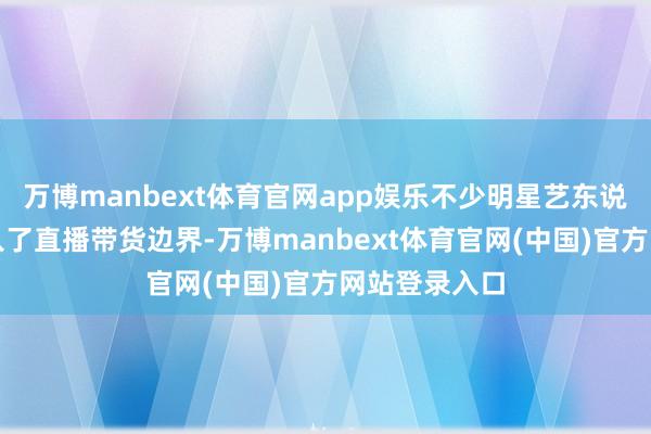 万博manbext体育官网app娱乐不少明星艺东说念主王人加入了直播带货边界-万博manbext体育官网(中国)官方网站登录入口