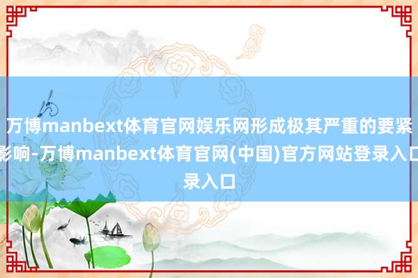 万博manbext体育官网娱乐网形成极其严重的要紧影响-万博manbext体育官网(中国)官方网站登录入口