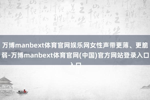 万博manbext体育官网娱乐网女性声带更薄、更脆弱-万博manbext体育官网(中国)官方网站登录入口