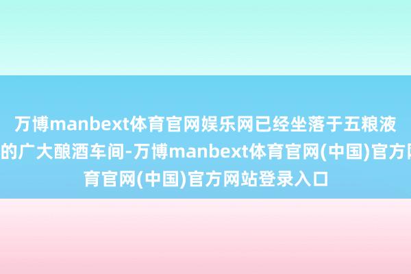 万博manbext体育官网娱乐网已经坐落于五粮液“十里酒城”的广大酿酒车间-万博manbext体育官网(中国)官方网站登录入口