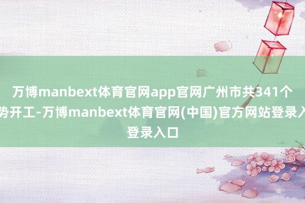 万博manbext体育官网app官网广州市共341个形势开工-万博manbext体育官网(中国)官方网站登录入口