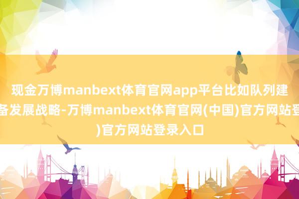 现金万博manbext体育官网app平台比如队列建造和装备发展战略-万博manbext体育官网(中国)官方网站登录入口