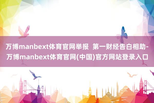 万博manbext体育官网举报  第一财经告白相助-万博manbext体育官网(中国)官方网站登录入口