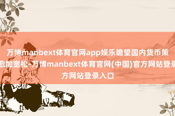 万博manbext体育官网app娱乐瞻望国内货币策略将愈加宽松-万博manbext体育官网(中国)官方网站登录入口