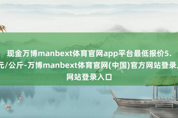 现金万博manbext体育官网app平台最低报价5.00元/公斤-万博manbext体育官网(中国)官方网站登录入口