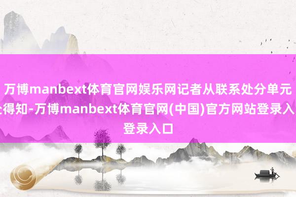 万博manbext体育官网娱乐网记者从联系处分单元处得知-万博manbext体育官网(中国)官方网站登录入口