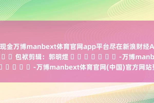 现金万博manbext体育官网app平台尽在新浪财经APP            						包袱剪辑：郭明煜 							-万博manbext体育官网(中国)官方网站登录入口