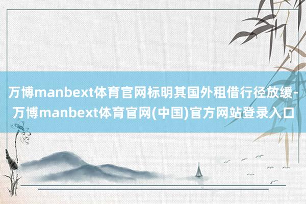 万博manbext体育官网标明其国外租借行径放缓-万博manbext体育官网(中国)官方网站登录入口