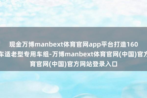 现金万博manbext体育官网app平台打造160组银发旅游列车适老型专用车组-万博manbext体育官网(中国)官方网站登录入口