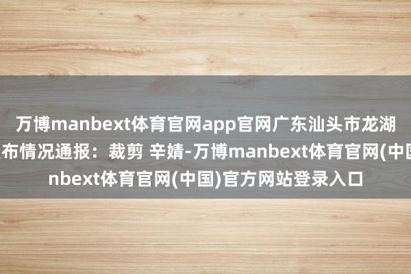 万博manbext体育官网app官网广东汕头市龙湖区珠池街谈管事处发布情况通报：裁剪 辛婧-万博manbext体育官网(中国)官方网站登录入口