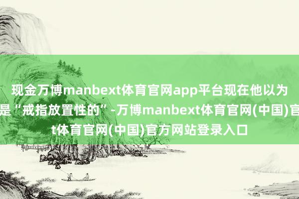 现金万博manbext体育官网app平台现在他以为现时的货币策略是“戒指放置性的”-万博manbext体育官网(中国)官方网站登录入口