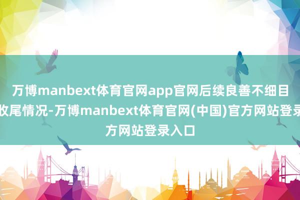 万博manbext体育官网app官网后续良善不细目性的收尾情况-万博manbext体育官网(中国)官方网站登录入口