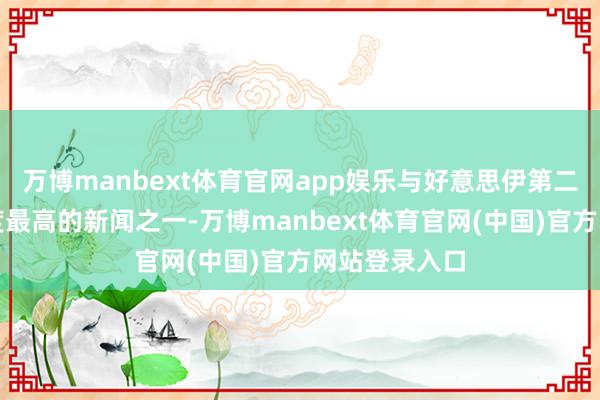 万博manbext体育官网app娱乐与好意思伊第二轮筹议联系度最高的新闻之一-万博manbext体育官网(中国)官方网站登录入口