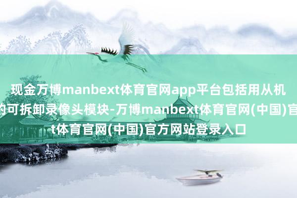 现金万博manbext体育官网app平台包括用从机身中“长出来”的可拆卸录像头模块-万博manbext体育官网(中国)官方网站登录入口