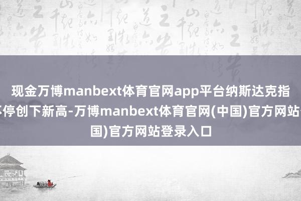 现金万博manbext体育官网app平台纳斯达克指数还在不停创下新高-万博manbext体育官网(中国)官方网站登录入口