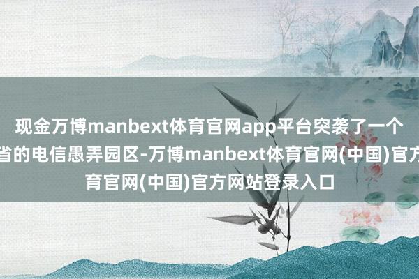 现金万博manbext体育官网app平台突袭了一个位于蒙多基里省的电信愚弄园区-万博manbext体育官网(中国)官方网站登录入口