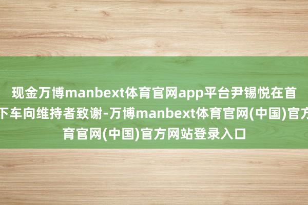 现金万博manbext体育官网app平台尹锡悦在首尔拘留所隔壁下车向维持者致谢-万博manbext体育官网(中国)官方网站登录入口