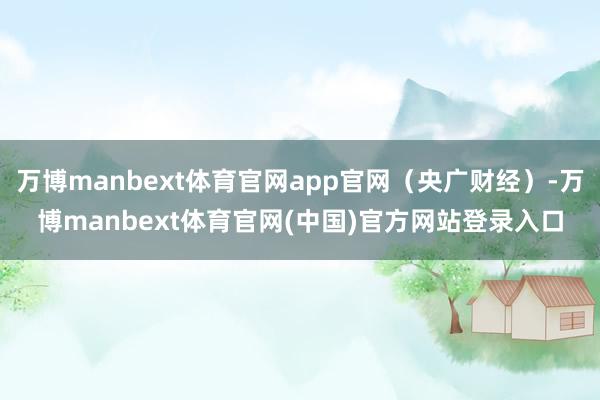 万博manbext体育官网app官网（央广财经）-万博manbext体育官网(中国)官方网站登录入口