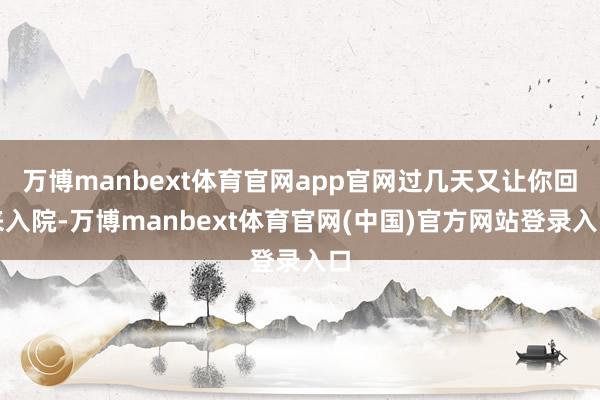 万博manbext体育官网app官网过几天又让你回来入院-万博manbext体育官网(中国)官方网站登录入口