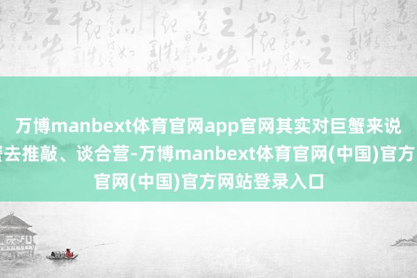 万博manbext体育官网app官网其实对巨蟹来说相配时候巨蟹去推敲、谈合营-万博manbext体育官网(中国)官方网站登录入口