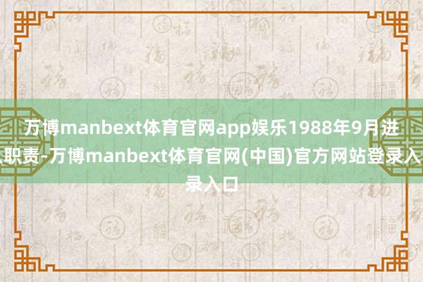 万博manbext体育官网app娱乐1988年9月进入职责-万博manbext体育官网(中国)官方网站登录入口