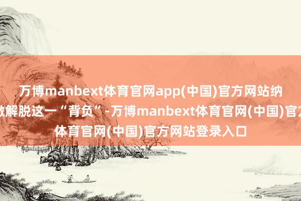 万博manbext体育官网app(中国)官方网站纳念念达有望透澈解脱这一“背负”-万博manbext体育官网(中国)官方网站登录入口