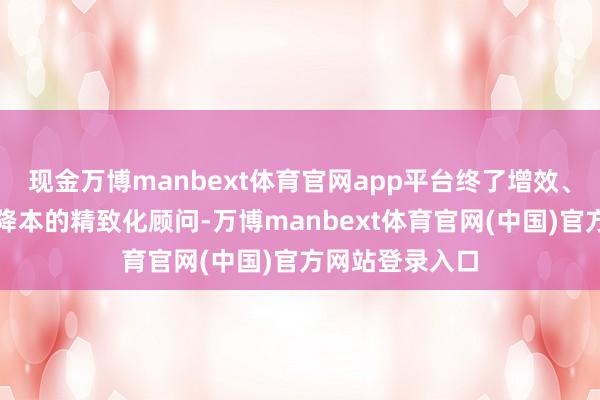 现金万博manbext体育官网app平台终了增效、质控、开源、降本的精致化顾问-万博manbext体育官网(中国)官方网站登录入口