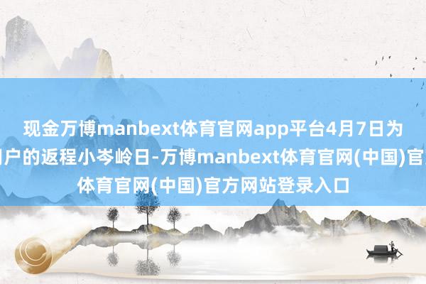 现金万博manbext体育官网app平台4月7日为跨城顺风出行用户的返程小岑岭日-万博manbext体育官网(中国)官方网站登录入口