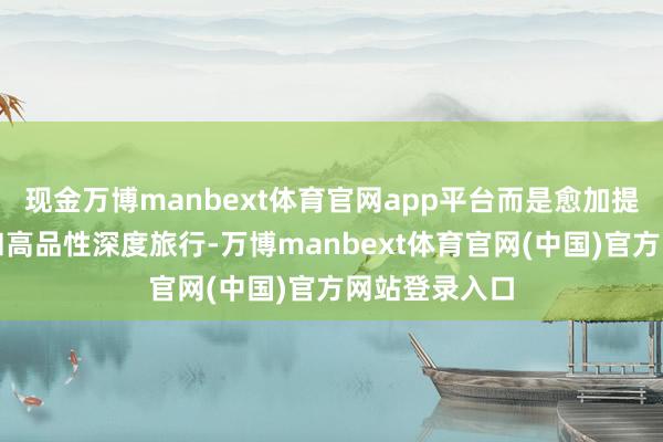 现金万博manbext体育官网app平台而是愈加提防文化体验和高品性深度旅行-万博manbext体育官网(中国)官方网站登录入口