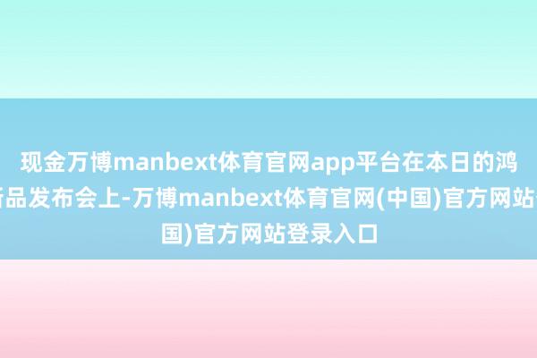 现金万博manbext体育官网app平台在本日的鸿蒙智行新品发布会上-万博manbext体育官网(中国)官方网站登录入口