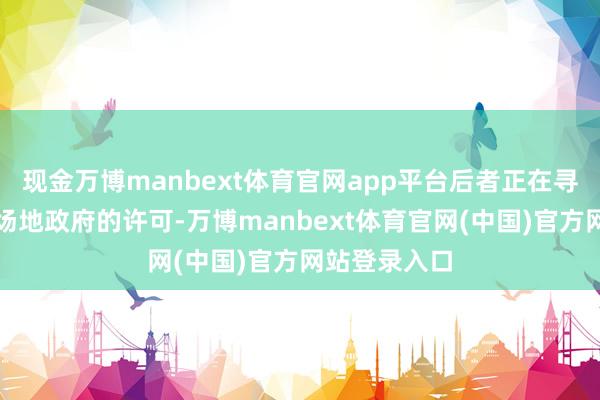 现金万博manbext体育官网app平台后者正在寻求好意思国场地政府的许可-万博manbext体育官网(中国)官方网站登录入口