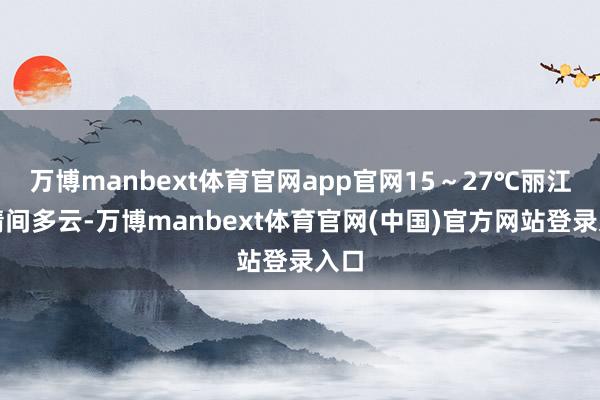 万博manbext体育官网app官网15～27℃丽江：晴间多云-万博manbext体育官网(中国)官方网站登录入口