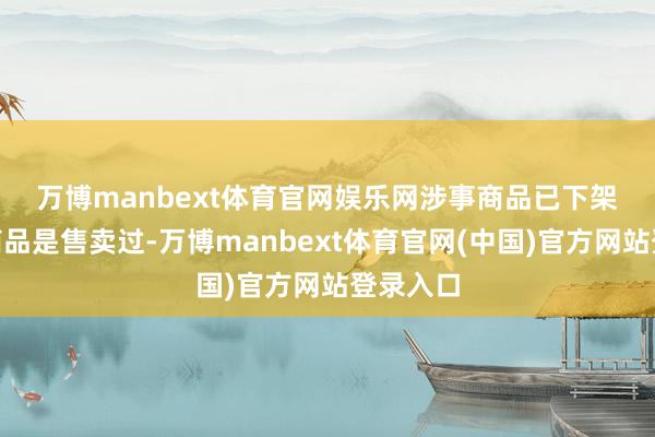 万博manbext体育官网娱乐网涉事商品已下架　　“这款商品是售卖过-万博manbext体育官网(中国)官方网站登录入口