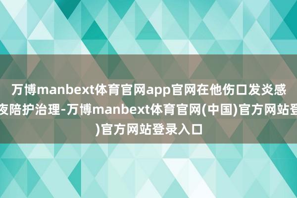 万博manbext体育官网app官网在他伤口发炎感染时一夜陪护治理-万博manbext体育官网(中国)官方网站登录入口