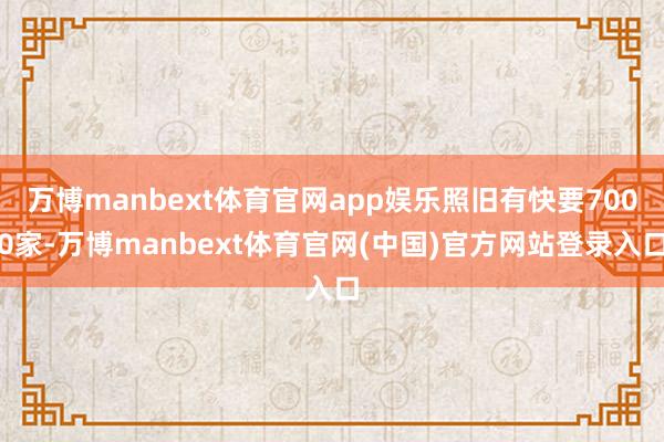 万博manbext体育官网app娱乐照旧有快要7000家-万博manbext体育官网(中国)官方网站登录入口