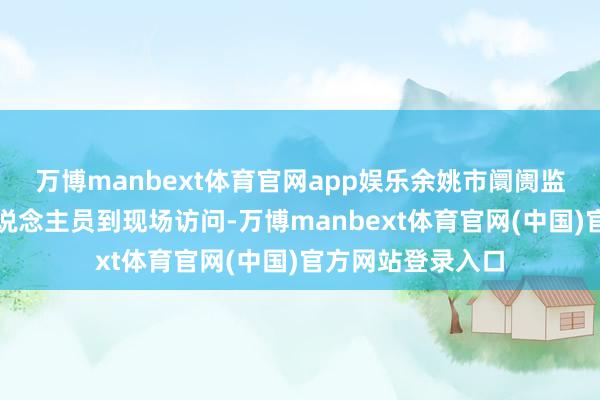 万博manbext体育官网app娱乐余姚市阛阓监督处分局使命主说念主员到现场访问-万博manbext体育官网(中国)官方网站登录入口
